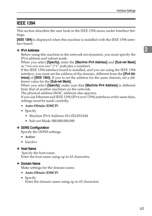 Page 71Interface Settings
63
2
IEEE 1394
This section describes the user tools in the IEEE 1394 menu under Interface Set-
tings.
[IEEE 1394] is displayed when this machine is installed with the IEEE 1394 inter-
face board.
❖IPv4 Address
Before using this machine in the network environment, you must specify the
IPv4 address and subnet mask.
When you select [Specify], enter the [Machine IPv4 Address] and [Sub-net Mask]
as “xxx.xxx.xxx.xxx” (“x” indicates a number).
If the IEEE 1394 interface board is installed,...