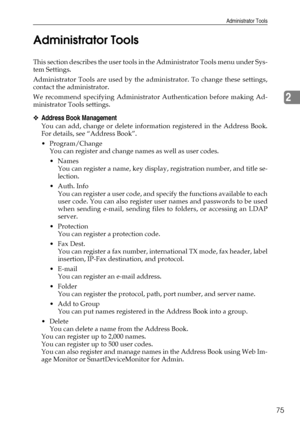 Page 83Administrator Tools
75
2 Administrator Tools
This section describes the user tools in the Administrator Tools menu under Sys-
tem Settings.
Administrator Tools are used by the administrator. To change these settings,
contact the administrator.
We recommend specifying Administrator Authentication before making Ad-
ministrator Tools settings.
❖Address Book Management
You can add, change or delete information registered in the Address Book.
For details, see “Address Book”.
Program/Change
You can register...