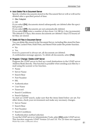 Page 89Administrator Tools
81
2
❖Auto Delete File in Document Server
Specify whether documents stored in the Document Server will or will not be
deleted after a specified period of time.
On: 3 day(s)
Off
If you select [On], documents stored subsequently are deleted after the speci-
fied period.
If you select [Off], documents are not automatically deleted.
If you select [On], enter a number of days from 1 to 180 (in 1 day increments).
The default is 3 days, this means documents are deleted 3 days (72 hours)...