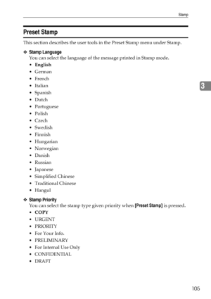 Page 113Stamp
105
3
Preset Stamp
This section describes the user tools in the Preset Stamp menu under Stamp.
❖Stamp Language
You can select the language of the message printed in Stamp mode.
English
German
French
Italian
Spanish
Dutch
Portuguese
 Polish
Czech
Swedish
Finnish
Hungarian
 Norwegian
Danish
 Russian
Japanese
 Simplified Chinese
Traditional Chinese
Hangul
❖Stamp Priority
You can select the stamp type given priority when [Preset Stamp] is pressed.
COPY
URGENT
PRIORITY
For Your...