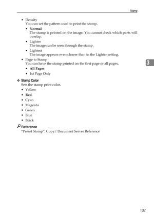 Page 115Stamp
107
3
Density
You can set the pattern used to print the stamp.
Normal
The stamp is printed on the image. You cannot check which parts will
overlap.
Lighter
The image can be seen through the stamp.
Lightest
The image appears even clearer than in the Lighter setting.
 Page to Stamp
You can have the stamp printed on the first page or all pages.
All Pages
1st Page Only
❖Stamp Color
Sets the stamp print color.
Yellow
Red
Cyan
Magenta
Green
Blue
Black
Reference
“Preset Stamp”, Copy/...
