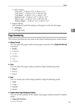 Page 119Stamp
111
3
 Inch version:
“Top Left”…T/B: 0.1”-5.7”, L/R: 0.1”-5.7”
“Top Cnter”…T/B: 0.1”-5.7”, L/R: 2.8”-2.8”
“Top Right”…T/B: 0.1”-5.7”, L/R: 0.1”-5.7”
“Bottom Left”…T/B: 0.1”-5.7”, L/R: 0.1”-5.7”
“Bttm Cnter”…T/B: 0.1”-5.7”, L/R: 2.8”-2.8”
“Bottom Right”…T/B: 0.1”-5.7”, L/R: 0.1”-5.7”
 Page to Stamp
Sets whether to print the stamp on all pages or only the first page.
All Pages
1st Page Only
Page Numbering
This section describes the user tools in the Page Numbering menu under Stamp.
❖Stamp Format...