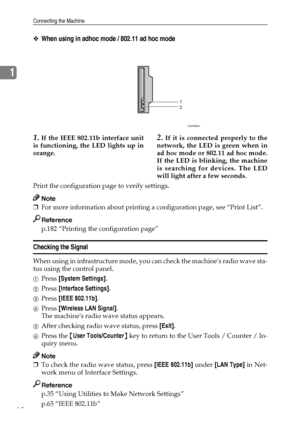 Page 20Connecting the Machine
12
1
❖When using in adhoc mode / 802.11 ad hoc mode
1.If the IEEE 802.11b interface unit
is functioning, the LED lights up in
orange.2.If it is connected properly to the
network, the LED is green when in
ad hoc mode or 802.11 ad hoc mode.
If the LED is blinking, the machine
is searching for devices. The LED
will light after a few seconds.
Print the configuration page to verify settings.
Note
❒For more information about printing a configuration page, see “Print List”.
Reference...