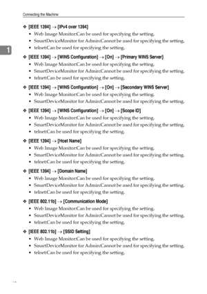 Page 48Connecting the Machine
40
1
❖[IEEE 1394] → [IPv4 over 1394]
 Web Image Monitor:Can be used for specifying the setting.
 SmartDeviceMonitor for Admin:Cannot be used for specifying the setting.
 telnet:Can be used for specifying the setting.
❖[IEEE 1394] → [WINS Configuration] → [On] → [Primary WINS Server]
 Web Image Monitor:Can be used for specifying the setting.
 SmartDeviceMonitor for Admin:Cannot be used for specifying the setting.
 telnet:Can be used for specifying the setting.
❖[IEEE 1394] →...