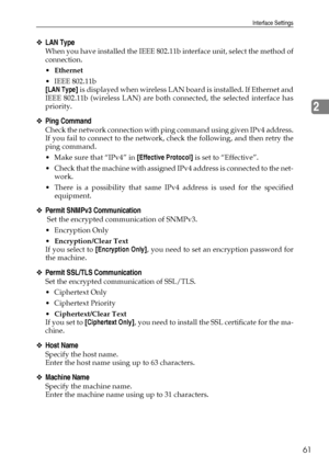 Page 69Interface Settings
61
2
❖LAN Type
When you have installed the IEEE 802.11b interface unit, select the method of
connection.
Ethernet
 IEEE 802.11b
[LAN Type] is displayed when wireless LAN board is installed. If Ethernet and
IEEE 802.11b (wireless LAN) are both connected, the selected interface has
priority.
❖Ping Command
Check the network connection with ping command using given IPv4 address.
If you fail to connect to the network, check the following, and then retry the
ping command.
 Make sure that...