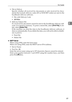 Page 77File Transfer
69
2
 File to Deliver
Specify whether all received fax documents or only received fax docu-
ments that include delivery codes (ID or SUB/SEP codes) are sent to the
ScanRouter delivery software.
 File with Delivery Code
All Files
 Delivery Failure File
If a received fax document cannot be sent to the ScanRouter delivery soft-
ware, it is stored in memory. To print a stored file, select [Print File], to de-
lete, select [Delete File].
If the machine can send the data to the ScanRouter...