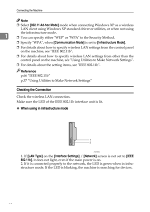 Page 22Connecting the Machine
12
1
Note
❒Select [802.11 Ad-hoc Mode] mode when connecting Windows XP as a wireless
LAN client using Windows XP standard driver or utilities, or when not using
the infrastructure mode.
❒You can specify either WEP or WPA to the Security Method.
❒Specify WPA, when [Communication Mode] is set to [Infrastructure Mode].
❒For details about how to specify wireless LAN settings from the control panel
on the machine, see IEEE 802.11b.
❒For details about how to specify wireless LAN settings...