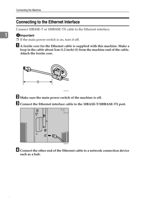 Page 16Connecting the Machine
6
1
Connecting to the Ethernet Interface
Connect 10BASE-T or 100BASE-TX cable to the Ethernet interface.
Important
❒If the main power switch is on, turn it off.
AA ferrite core for the Ethernet cable is supplied with this machine. Make a
loop in the cable about 3cm (1.2 inch) (1) from the machine end of the cable.
Attach the ferrite core.
BMake sure the main power switch of the machine is off.
CConnect the Ethernet interface cable to the 10BASE-T/100BASE-TX port.
DConnect the other...