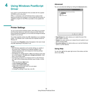 Page 68Using Windows PostScript Driver
22
4Using Windows PostScript 
Driver
If you want to use the PostScript driver provided with the supplied 
CD-ROM to print a document.
PPDs, in combination with the PostScript driver, access printer 
features and allow the computer to communicate with the printer. An 
installation program for the PPDs is provided on the supplied CD-
ROM. 
Printer Settings
You can use the printer properties window, which allows you to access 
all of the printer options you need when using...