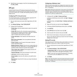 Page 94TCP/IP environment
4.5
6When the port name displays in the Print to the following port list, 
click 
OK or Close.
IPP port
Internet Printing Protocol (IPP) allows printing across the Internet, 
meaning that you can send a print job to your printer from a remote place 
if you are an Internet user, no matter what operating system you use or 
where you are.
Configuring IPP in the print server
The network administrator must specify information required for IPP, 
such as the URI (Uniform Resource...
