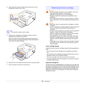 Page 288.2   
4Gently swab the long strip of glass (LSU) inside the top of the 
cartridge and check for dirt or dust.
5Hold the toner cartridge by the handle and slowly insert the 
cartridge into the opening in the printer. 
Tabs on the sides of the cartridge and corresponding grooves 
within the printer will guide the cartridge into the correct position 
until it locks into place completely.
6Close the front cover. Make sure that the cover is securely closed.
7Plug in the power cord and turn the printer on....