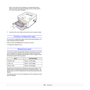 Page 318.5   
Tabs on the sides of the cartridge and corresponding grooves 
within the printer will guide the cartridge into the correct position 
until it locks into place completely.
7Close the front cover. Make sure that the cover is securely closed.
Printing a configuration page
You can print a configuration page to view current printer settings, or to 
help troubleshoot printer problems.
Press and hold the Cancel button for about 5 seconds.
A configuration page prints out.
Maintenance parts
To avoid print...