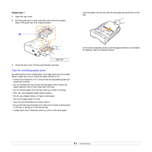 Page 359.4   
Duplex jam 1
1Open the rear cover.
2Pull the guide rear on each side down and remove the paper. 
Return the guide rear to its original position.
3Close the rear cover. Printing automatically resumes.
Tips for avoiding paper jams
By selecting the correct media types, most paper jams can be avoided. 
When a paper jam occurs, follow the steps outlined on 9.1. 
•  Follow the procedures on 5.5. Ensure that the adjustable guides are 
positioned correctly.
•  Do not overload the tray. Ensure that the...