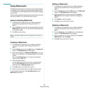 Page 66Advanced Printing
20
Using Watermarks
The Watermark option allows you to print text over an existing document. 
For example, you may want to have large gray letters reading “DRAFT” 
or “CONFIDENTIAL” printed diagonally across the first page or all pages 
of a document. 
There are several predefined watermarks that come with the printer, and 
they can be modified, or you can add new ones to the list. 
Using an Existing Watermark
1To change the print settings from your software application, 
access printer...