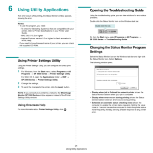 Page 70Using Utility Applications
24
6Using Utility Applications
If an error occurs while printing, the Status Monitor window appears, 
showing the error. 
NOTES:
• To use this program, you need:
- To check for Operating System(s) that are compatible with your 
printer, refer to Printer Specifications in your Printer User 
Guide.
- MAC OS X 10.3 or higher
- Internet Explorer version 5.0 or higher for flash animation in 
HTML Help.
• If you need to know the exact name of your printer, you can check 
the supplied...