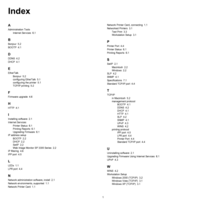 Page 1001
Index
A
Administration Tools
Internet Services  6.1
B
Bonjour  5.2
BOOTP  4.1
D
DDNS  4.2
DHCP  4.1
E
EtherTalk
Bonjour  5.2
configuring EtherTalk  5.1
configuring the printer  5.1
TCP/IP printing  5.2
F
Firmware upgrade  4.6
H
HTTP  4.1
I
Installing software  2.1
Internet Services
Printer Status  6.1
Printing Reports  6.1
Upgrading Firmware  6.1
IP address setup
BOOTP  2.2
DHCP  2.2
SetIP  2.2
Web Image Monitor SP 3300 Series  2.2
IP filtering  4.6
IPP port  4.5
L
LEDs  1.1
LPR port  4.4
N
Network...