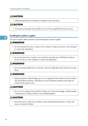 Page 18• Lifting the paper feed unit carelessly or dropping it may cause injury.• Do not pull out the paper tray forcefully. If you do, the tray might fall and cause an injury.
Handling the machine's supplies
This section explains safety precautions about handling the machine's supplies.
• Do not incinerate toner (new or used) or toner containers. Doing so risks burns. Toner will igniteon contact with naked flame.• Do not store toner (new or used) or toner containers anywhere near naked flames. Doing...