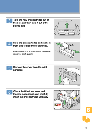 Page 3333
  Take the new print cartridge out of
the box, and then take it out of the
plastic bag.
  Hold the print cartridge and shake it
from side to side five or six times.
Even distribution of toner within the bottle
improves print quality.
  Remove the cover from the print
cartridge.
  Check that the toner color and
location correspond, and carefully
insert the print cartridge vertically.
BAA317S
BAA319S
BAA318S
BAA320S
Downloaded From ManualsPrinter.com Manuals 