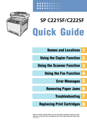 Page 1Quick Guide
Names and Locations
Using the Copier Function
Using the Scanner Function
Using the Fax Function
Error Messages
Removing Paper Jams
Troubleshooting
Replacing Print Cartridges
Read this manual carefully before you use the product and keep it handy for future
reference. For safe and correct use, please be sure to read "Safety Information" before using
the machine.
SP C221SF/C222SF
Downloaded From ManualsPrinter.com Manuals 