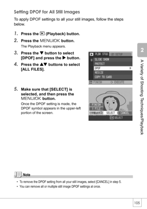 Page 107105
A Variety of Shooting Techniques/Playback
Setting DPOF for All Still Images
To apply DPOF settings to all your still images, follow the steps 
below.
1.Press the 6 (Playback) button.
2.Press the M/O button.
The Playback menu appears.
3.Press the  button to select 
[DPOF] and press the $ button.
4.Press the ! buttons to select 
[ALL FILES].
5.Make sure that [SELECT] is 
selected, and then press the  
M/O button.
Once the DPOF setting is made, the 
DPOF symbol appears in the upper-left 
portion of the...