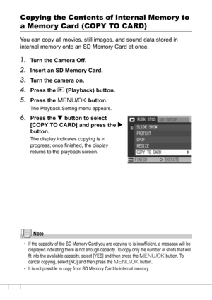 Page 110108
Copying the Contents of Internal Memor y to 
a Memor y Card (COPY TO CARD)
You can copy all movies, still images, and sound data stored in 
internal memory onto an SD Memory Card at once.
1.Turn the Camera Off.
2.Insert an SD Memory Card.
3.Turn the camera on.
4.Press the 6 (Playback) button.
5.Press the M/O button.
The Playback Setting menu appears.
6.Press the  button to select 
[COPY TO CARD] and press the $
button.
The display indicates copying is in 
progress; once finished, the display 
returns...