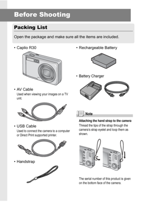 Page 1210
Before Shooting
Packing List
Open the package and make sure all the items are included.
• Caplio R30
• AV Cable
Used when viewing your images on a TV 
unit.
• USB Cable
Used to connect the camera to a computer 
or Direct Print supported printer.
• Handstrap• Rechargeable Battery
• Battery Charger
Note
Attaching the hand strap to the camera
Thread the tips of the strap through the 
camera’s strap eyelet and loop them as 
shown.
The serial number of this product is given 
on the bottom face of the...