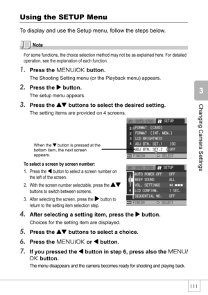 Page 113111
Changing Camera Settings
Using the SETUP Menu
To display and use the Setup menu, follow the steps below.
Note
For some functions, the choice selection method may not be as explained here. For detailed 
operation, see the explanation of each function.
1.Press the M/O button.
The Shooting Setting menu (or the Playback menu) appears.
2.Press the $ button.
The setup menu appears.
3.Press the ! buttons to select the desired setting.
The setting items are provided on 4 screens. 
To select a screen by...