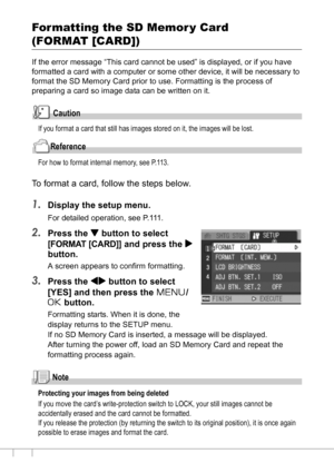 Page 114112
Formatting the SD Memor y Card 
(FORMAT [CARD])
If the error message “This card cannot be used” is displayed, or if you have 
formatted a card with a computer or some other device, it will be necessary to 
format the SD Memory Card prior to use. Formatting is the process of 
preparing a card so image data can be written on it.
Caution
If you format a card that still has images stored on it, the images will be lost.
Reference
For how to format internal memory, see P.113.
To format a card, follow the...