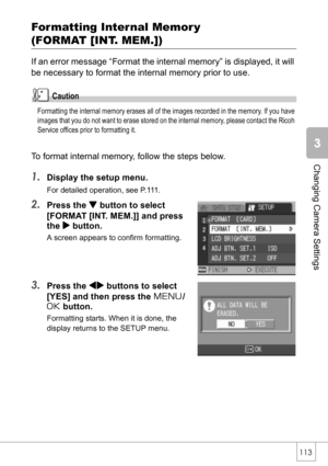 Page 115113
Changing Camera Settings
Formatting Internal Memory 
(FORMAT [INT. MEM.])
If an error message “Format the internal memory” is displayed, it will 
be necessary to format the internal memory prior to use.
Caution
Formatting the internal memory erases all of the images recorded in the memory. If you have 
images that you do not want to erase stored on the internal memory, please contact the Ricoh 
Service offices prior to formatting it.
To format internal memory, follow the steps below.
1.Display the...