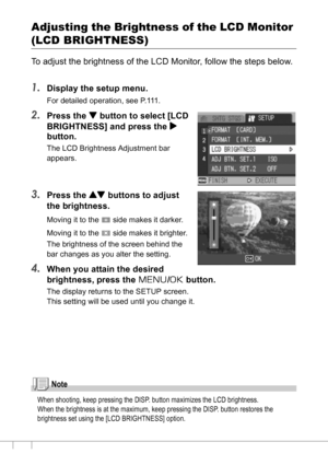 Page 116114
Adjusting the Brightness of the LCD Monitor 
(LCD BRIGHTNESS)
To adjust the brightness of the LCD Monitor, follow the steps below.
1.Display the setup menu.
For detailed operation, see P.111.
2.Press the  button to select [LCD 
BRIGHTNESS] and press the $
button.
The LCD Brightness Adjustment bar 
appears.
3.Press the ! buttons to adjust 
the brightness.
Moving it to the   side makes it darker. 
Moving it to the   side makes it brighter. 
The brightness of the screen behind the 
bar changes as you...