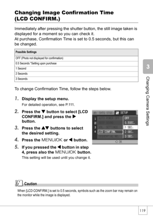 Page 121119
Changing Camera Settings
Changing Image Confirmation Time 
(LCD CONFIRM.)
Immediately after pressing the shutter button, the still image taken is 
displayed for a moment so you can check it.
At purchase, Confirmation Time is set to 0.5 seconds, but this can 
be changed.
To change Confirmation Time, follow the steps below.
1.Display the setup menu.
For detailed operation, see P.111.
2.Press the  button to select [LCD 
CONFIRM.] and press the $
button.
3.Press the ! buttons to select 
the desired...