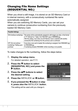 Page 122120
Changing File Name Settings 
(SEQUENTIAL NO.)
When you shoot a still image, it is stored on an SD Memory Card or 
in internal memory, with a consecutively numbered file name 
automatically assigned.
When you are switching SD Memory Cards, you can set your 
camera to continue consecutive numbering from the previously 
loaded SD Memory Card.
To make changes to file numbering, follow the steps below.
1.Display the setup menu.
For detailed operation, see P.111.
2.Press the  button to select 
[SEQUENTIAL...