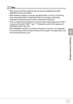 Page 123121
Changing Camera Settings
Note
• When you are recording to internal memory, file names are assigned just as when 
[SEQUENTIAL NO.] is set to [OFF].
• When transferring images to a computer using RICOH Gate La (P.143), if a file with the 
same name already exists in the destination folder of the computer, the file being 
transferred is renamed and saved to prevent overwriting the existing file.
• When an image has been transferred to a computer using a mass storage device (P.146), it 
is saved as a...