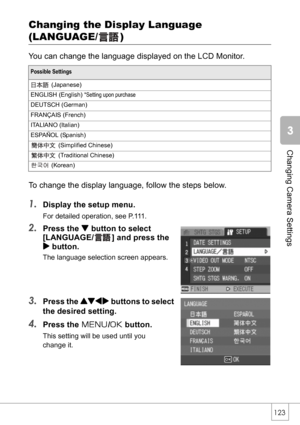 Page 125123
Changing Camera Settings
Changing the Display Language 
(LANGUAGE/ )
You can change the language displayed on the LCD Monitor.
To change the display language, follow the steps below.
1.Display the setup menu.
For detailed operation, see P.111.
2.Press the  button to select 
[LANGUAGE/ ] and press the 
$ button.
The language selection screen appears.
3.Press the !#$ buttons to select 
the desired setting.
4.Press the M/O button.
This setting will be used until you 
change it.
Possible Settings...