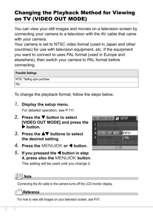 Page 126124
Changing the Playback Method for Viewing 
on TV (VIDEO OUT MODE)
You can view your still images and movies on a television screen by 
connecting your camera to a television with the AV cable that came 
with your camera.
Your camera is set to NTSC video format (used in Japan and other 
countries) for use with television equipment, etc. If the equipment 
you want to connect to uses PAL format (used in Europe and 
elsewhere), then switch your camera to PAL format before 
connecting.
To change the...