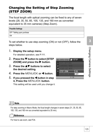 Page 127125
Changing Camera Settings
Changing the Setting of Step Zooming 
(STEP ZOOM)
The focal length with optical zooming can be fixed to any of seven 
levels (28, 35, 50, 85, 105, 135, and 160 mm as converted 
equivalent to 35 mm cameras) (Step Zoom).
To set whether to use step zooming (ON) or not (OFF), follow the 
steps below.
1.Display the setup menu.
For detailed operation, see P.111.
2.Press the  button to select [STEP 
ZOOM] and press the $ button.
3.Press the ! buttons to select 
the desired setting....