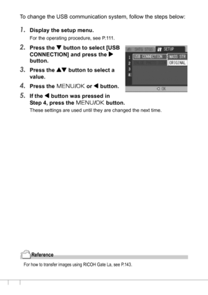 Page 130128
To change the USB communication system, follow the steps below:
1.Display the setup menu.
For the operating procedure, see P.111.
2.Press the  button to select [USB 
CONNECTION] and press the $
button.
3.Press the ! button to select a 
value.
4.Press the M/O or # button.
5.If the # button was pressed in 
Step 4, press the M/O button.
These settings are used until they are changed the next time.
Reference
For how to transfer images using RICOH Gate La, see P.143.
Downloaded From camera-usermanual.com...