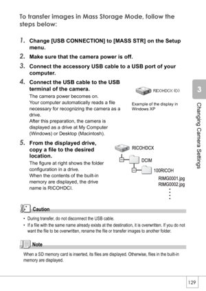 Page 131129
Changing Camera Settings
To transfer images in Mass Storage Mode, follow the 
steps below:
1.Change [USB CONNECTION] to [MASS STR] on the Setup 
menu.
2.Make sure that the camera power is off.
3.Connect the accessory USB cable to a USB port of your 
computer.
4.Connect the USB cable to the USB 
terminal of the camera.
The camera power becomes on.
Your computer automatically reads a file 
necessary for recognizing the camera as a 
drive.
After this preparation, the camera is 
displayed as a drive at...