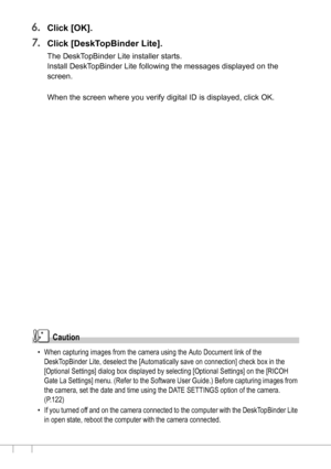 Page 144142
6.Click [OK].
7.Click [DeskTopBinder Lite].
The DeskTopBinder Lite installer starts.
Install DeskTopBinder Lite following the messages displayed on the 
screen.
When the screen where you verify digital ID is displayed, click OK.
Caution
• When capturing images from the camera using the Auto Document link of the 
DeskTopBinder Lite, deselect the [Automatically save on connection] check box in the 
[Optional Settings] dialog box displayed by selecting [Optional Settings] on the [RICOH 
Gate La...
