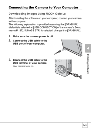 Page 145143
Installing Software
Connecting the Camera to Your Computer
Downloading Images Using RICOH Gate La
After installing the software on your computer, connect your camera 
to the computer.
The following explanation is provided assuming that [ORIGINAL] 
(default) is selected at [USB CONNECTION] of the camera’s Setup 
menu (P.127). If [MASS STR] is selected, change it to [ORIGINAL].
1.Make sure the camera power is off.
2.Connect the USB cable to the 
USB port of your computer.
3.Connect the USB cable to the...