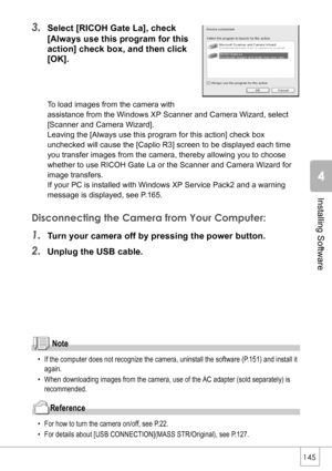 Page 147145
Installing Software
3.Select [RICOH Gate La], check 
[Always use this program for this 
action] check box, and then click 
[OK].
To load images from the camera with 
assistance from the Windows XP Scanner and Camera Wizard, select 
[Scanner and Camera Wizard].
Leaving the [Always use this program for this action] check box 
unchecked will cause the [Caplio R3] screen to be displayed each time 
you transfer images from the camera, thereby allowing you to choose 
whether to use RICOH Gate La or the...