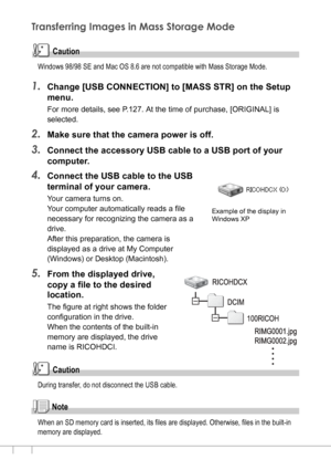 Page 148146
Transferring Images in Mass Storage Mode
Caution
Windows 98/98 SE and Mac OS 8.6 are not compatible with Mass Storage Mode.
1.Change [USB CONNECTION] to [MASS STR] on the Setup 
menu.
For more details, see P.127. At the time of purchase, [ORIGINAL] is 
selected.
2.Make sure that the camera power is off.
3.Connect the accessory USB cable to a USB port of your 
computer.
4.Connect the USB cable to the USB 
terminal of your camera.
Your camera turns on.
Your computer automatically reads a file...