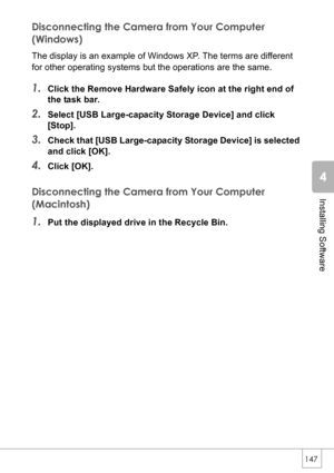 Page 149147
Installing Software
Disconnecting the Camera from Your Computer 
(Windows)
The display is an example of Windows XP. The terms are different 
for other operating systems but the operations are the same.
1.Click the Remove Hardware Safely icon at the right end of 
the task bar.
2.Select [USB Large-capacity Storage Device] and click 
[Stop].
3.Check that [USB Large-capacity Storage Device] is selected 
and click [OK].
4.Click [OK].
Disconnecting the Camera from Your Computer 
(Macintosh)
1.Put the...