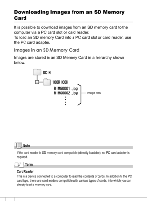 Page 150148
Downloading Images from an SD Memor y 
Card 
It is possible to download images from an SD memory card to the 
computer via a PC card slot or card reader.
To load an SD memory Card into a PC card slot or card reader, use 
the PC card adapter.
Images in an SD Memory Card
Images are stored in an SD Memory Card in a hierarchy shown 
below.
Note
If the card reader is SD memory card compatible (directly loadable), no PC card adapter is 
required.
Te r m
Card Reader
This is a device connected to a computer...