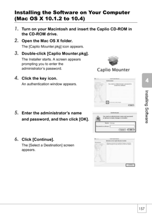 Page 159157
Installing Software
Installing the Software on Your Computer
(Mac OS X 10.1.2 to 10.4)
1.
Turn on your Macintosh and insert the Caplio CD-ROM in 
the CD-ROM drive.
2.Open the Mac OS X folder.
The [Caplio Mounter.pkg] icon appears.
3.Double-click [Caplio Mounter.pkg].
The Installer starts. A screen appears 
prompting you to enter the 
administrator’s password.
4.Click the key icon.
An authentication window appears.
5.Enter the administrator’s name 
and password, and then click [OK].
6.Click...