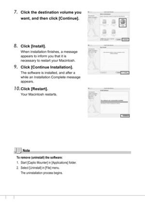Page 160158
7.Click the destination volume you 
want, and then click [Continue].
8.Click [Install].
When installation finishes, a message 
appears to inform you that it is 
necessary to restart your Macintosh.
9.Click [Continue Installation].
The software is installed, and after a 
while an Installation Complete message 
appears.
10.Click [Restart].
Your Macintosh restarts.
Note
To remove (uninstall) the software:
1. Start [Caplio Mounter] in [Applications] folder.
2. Select [Uninstall] in [File] menu.
The...