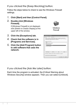 Page 168166
If you clicked the [Keep Blocking] button:
Follow the steps below to check to see the Windows Firewall 
settings.
1.Click [Start] and then [Control Panel].
2.Double-click [Windows 
Firewall].
If [Windows Firewall] is not displayed, 
click [Switch to Classic Display] at the 
upper left of the window.
3.Click the [Exceptions] tab.
4.Check that the software is in 
[Programs and Services].
5.Click the [Add Program] button 
to add software that uses the 
network.
If you clicked the [Ask Me Later] button:...