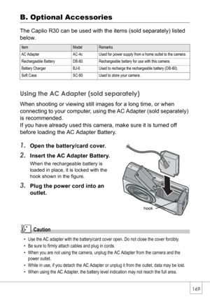 Page 171169
B. Optional Accessories
The Caplio R30 can be used with the items (sold separately) listed 
below.
Using the AC Adapter (sold separately)
When shooting or viewing still images for a long time, or when 
connecting to your computer, using the AC Adapter (sold separately) 
is recommended. 
If you have already used this camera, make sure it is turned off 
before loading the AC Adapter Battery.
1.Open the battery/card cover.
2.Insert the AC Adapter Battery.
When the rechargeable battery is 
loaded in...