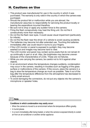 Page 177175
H. Cautions on Use
• This product was manufactured for use in the country in which it was 
purchased. The warranty is only valid in the country in which the camera was 
purchased.
• Should the product fail or malfunction while you are abroad, the 
manufacturer assumes no responsibility for servicing the product locally or 
bearing the expenditure incurred therefore.
• Be sure not to drop or apply any sudden force to the camera.
• Firing the flash consecutively may heat the firing unit. Do not fire it...