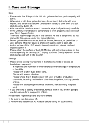 Page 178176
I. Care and Storage
Care
• Please note that if fingerprints, dirt, etc. get onto the lens, picture quality will 
suffer.
• When dust or dirt does get on the lens, do not touch it directly with your 
fingers, and either use a blower (available in stores) to blow it off, or a soft 
cloth to gently dust it off.
• After use at the beach or around chemicals, wipe it off particularly carefully.
• In the unlikely event that your camera fails to work properly, please consult 
your Ricoh Repair Center.
There...